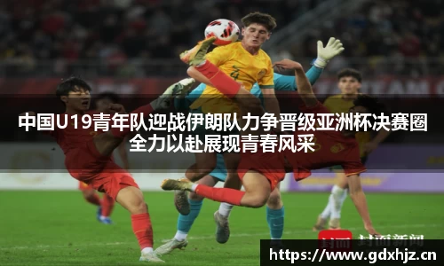 中国U19青年队迎战伊朗队力争晋级亚洲杯决赛圈全力以赴展现青春风采